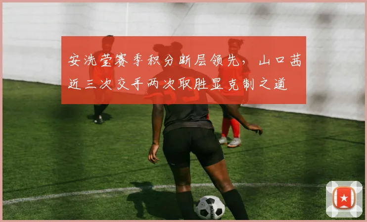 安洗莹赛季积分断层领先,山口茜近三次交手两次取胜显克制之道