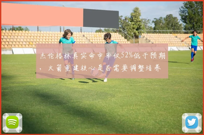 杰伦格林真实命中率仅52%低于预期，火箭重建核心是否需要调整培养方向？