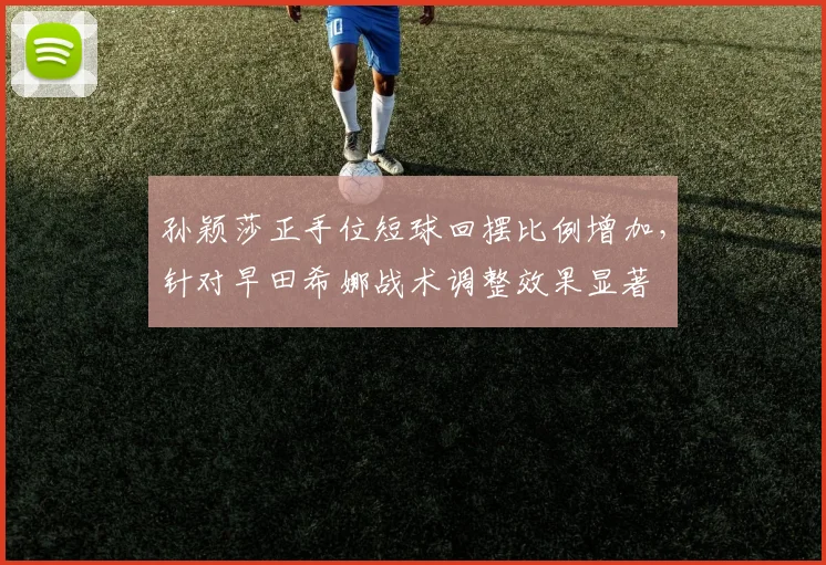 孙颖莎正手位短球回摆比例增加，针对早田希娜战术调整效果显著