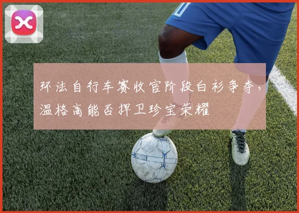 环法自行车赛收官阶段白衫争夺，温格高能否捍卫珍宝荣耀