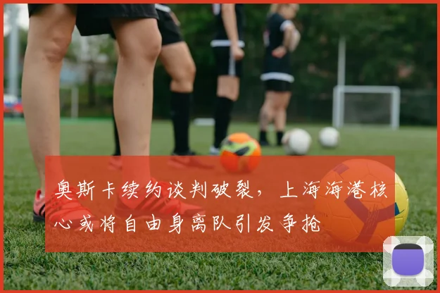 奥斯卡续约谈判破裂，上海海港核心或将自由身离队引发争抢