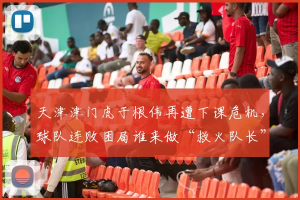 天津津门虎于根伟再遭下课危机，球队连败困局谁来做“救火队长”？