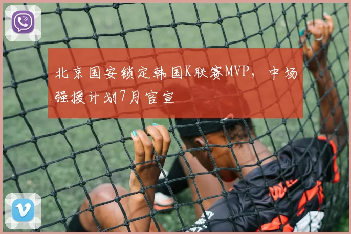 北京国安锁定韩国K联赛MVP，中场强援计划7月官宣