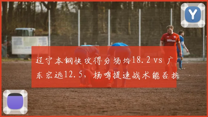 辽宁本钢快攻得分场均18.2 vs 广东宏远12.5，杨鸣提速战术能否抗衡杜锋？